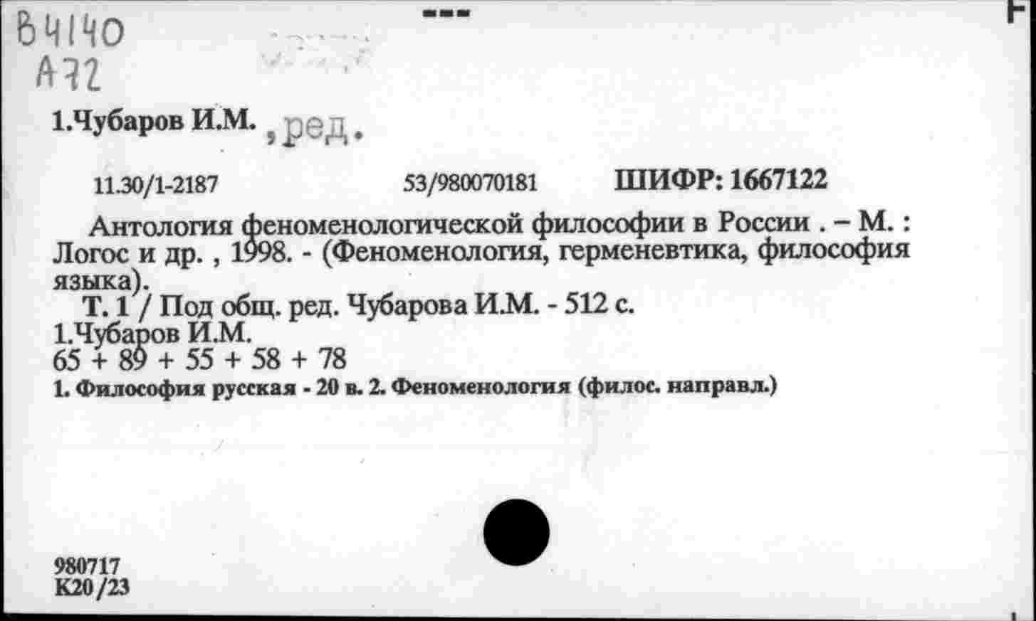 ﻿6Ч1Ч0
ли •' •
1. Чубаров И.М. ? ред
11.30/1-2187	53/980070181 ШИФР: 1667122
Антология феноменологической философии в России . - М.: Логос и др., 1998. - (Феноменология, герменевтика, философия языка).
Т. 1 / Под общ. ред. Чубарова И.М. - 512 с.
1.Чубаров И.М.
65 + 89 + 55 + 58 + 78
Ь Философия русская - 20 в. 2. Феноменология (филос. направл.)
980717
К20/23